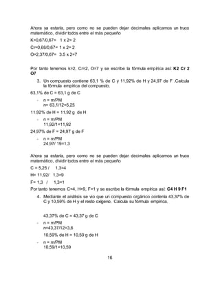 16
Ahora ya estaría, pero como no se pueden dejar decimales aplicamos un truco
matemático, dividir todos entre el más pequeño
K=0,67/0,67= 1 x 2= 2
Cr=0,68/0,67= 1 x 2= 2
O=2,37/0,67= 3.5 x 2=7
Por tanto tenemos k=2, Cr=2, O=7 y se escribe la fórmula empírica así: K2 Cr 2
O7
3. Un compuesto contiene 63,1 % de C y 11,92% de H y 24,97 de F .Calcula
la fórmula empírica del compuesto.
63,1% de C = 63,1 g de C
- n = m/PM
n= 63,1/12=5,25
11,92% de H = 11,92 g de H
- n = m/PM
11,92/1=11,92
24,97% de F = 24,97 g de F
- n = m/PM
24,97/ 19=1,3
Ahora ya estaría, pero como no se pueden dejar decimales aplicamos un truco
matemático, dividir todos entre el más pequeño
C = 5,25 / 1,3=4
H= 11,92/ 1,3=9
F= 1,3 / 1,3=1
Por tanto tenemos C=4, H=9, F=1 y se escribe la fórmula empírica así: C4 H 9 F1
4. Mediante el análisis se vio que un compuesto orgánico contenía 43,37% de
C y 10,59% de H y el resto oxígeno. Calcula su fórmula empírica.
43,37% de C = 43,37 g de C
- n = m/PM
n=43,37/12=3,6
10,59% de H = 10,59 g de H
- n = m/PM
10,59/1=10,59
 