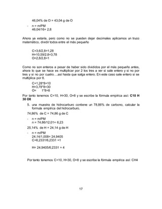 17
46,04% de O = 43,04 g de O
- n = m/PM
46,04/16= 2,8
Ahora ya estaría, pero como no se pueden dejar decimales aplicamos un truco
matemático, dividir todos entre el más pequeño
C=3,6/2,8=1,28
H=10,59/2,8=3,78
O=2,8/2,8=1
Como no son enteros a pesar de haber sido divididos por el más pequeño antes,
ahora lo que se hace es multiplicar por 2 los tres a ver si sale entero y si no por
tres y si no por cuatro….así hasta que salga entero. En este caso sale entero si se
multiplica por 8.
C=1,28*8=10
H=3,78*8=30
O= 1*8=8
Por tanto tenemos C=10, H=30, O=8 y se escribe la fórmula empírica así: C10 H
30 O8
5. una muestra de hidrocarburo contiene un 78,86% de carbono, calcular la
formula empírica del hidrocarburo.
74,86% de C = 74,86 g de C
- n = m/PM
n = 74,86/12,01= 6,23
25,14% de H = 24,14 g de H
- n = m/PM
24,14/1,008= 24,9405
C=6,2331/6,2331 =1
H= 24,9405/6,2331 = 4
Por tanto tenemos C=10, H=30, O=8 y se escribe la fórmula empírica así: CH4
 