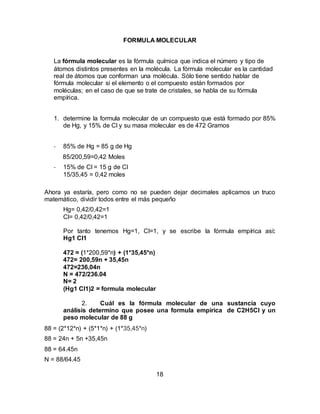 18
FORMULA MOLECULAR
La fórmula molecular es la fórmula química que indica el número y tipo de
átomos distintos presentes en la molécula. La fórmula molecular es la cantidad
real de átomos que conforman una molécula. Sólo tiene sentido hablar de
fórmula molecular si el elemento o el compuesto están formados por
moléculas; en el caso de que se trate de cristales, se habla de su fórmula
empírica.
1. determine la formula molecular de un compuesto que está formado por 85%
de Hg, y 15% de Cl y su masa molecular es de 472 Gramos
- 85% de Hg = 85 g de Hg
85/200,59=0,42 Moles
- 15% de Cl = 15 g de Cl
15/35,45 = 0,42 moles
Ahora ya estaría, pero como no se pueden dejar decimales aplicamos un truco
matemático, dividir todos entre el más pequeño
Hg= 0,42/0,42=1
Cl= 0,42/0,42=1
Por tanto tenemos Hg=1, Cl=1, y se escribe la fórmula empírica así:
Hg1 Cl1
472 = (1*200,59*n) + (1*35,45*n)
472= 200,59n + 35,45n
472=236,04n
N = 472/236.04
N= 2
(Hg1 Cl1)2 = formula molecular
2. Cuál es la fórmula molecular de una sustancia cuyo
análisis determino que posee una formula empírica de C2H5Cl y un
peso molecular de 88 g
88 = (2*12*n) + (5*1*n) + (1*35,45*n)
88 = 24n + 5n +35,45n
88 = 64.45n
N = 88/64.45
 