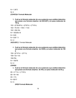 19
N = 1.36*3
N= 4
(C2H5Cl)4 Formula Molecular
3. Cuál es la fórmula molecular de una sustancia cuyo análisis determino
que posee una formula empírica de K2Cr2O7 y un peso molecular de
192 g
192 = (2*39,09*n) + (2*52*n) + (7*16*n)
192 = 78,18n + 104n + 112n
192 = 294,18n
N = 192/294,18
N = 0,65
N = 0,65 * 3
N = 2
(K2Cr2O7)2 Formula Molecular
4. Cuál es la fórmula molecular de una sustancia cuyo análisis determino
que posee una formula empírica de C6H6 y un peso molecular de 156
g
156 = (6*12*n) + (6*1*n)
156= 72n + 6n
156=78n
N = 156/78
N = 2
(C6H6)2
5. Cuál es la fórmula molecular de una sustancia cuyo análisis determino
que posee una formula empírica de HO y un peso molecular de 85 g
85 = (1*1*n) + (1*16*n)
85 = N+ 16n
85 = 17n
N = 85/17
N = 5
(HO)5 Formula Molecular
 