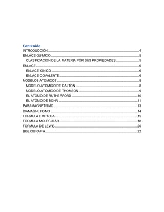 Contenido
INTRODUCCIÓN .................................................................................................................4
ENLACE QUIMICO..............................................................................................................5
CLASIFICACION DE LA MATERIA POR SUS PROPIEDADES.............................5
ENLACE ................................................................................................................................6
ENLACE IONICO .............................................................................................................6
ENLACE COVALENTE ...................................................................................................6
MODELOS ATOMICOS ......................................................................................................8
MODELO ATOMICO DE DALTON ...............................................................................8
MODELO ATOMICO DE THOMSON ...........................................................................9
EL ATOMO DE RUTHERFORD ..................................................................................10
EL ATOMO DE BOHR ..................................................................................................11
PARAMAGNETISMO ........................................................................................................13
DIAMAGNETISMO ............................................................................................................14
FORMULA EMPÍRICA ......................................................................................................15
FORMULA MOLECULAR.................................................................................................18
FORMULA DE LEWIS.......................................................................................................20
BIBLIOGRAFIA...................................................................................................................22
 