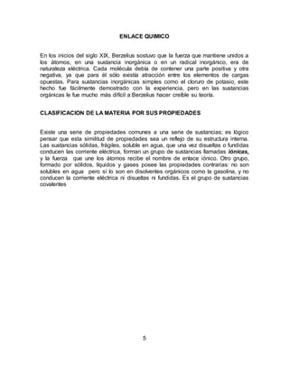5
ENLACE QUIMICO
En los inicios del siglo XIX, Berzelius sostuvo que la fuerza que mantiene unidos a
los átomos, en una sustancia inorgánica o en un radical inorgánico, era de
naturaleza eléctrica. Cada molécula debía de contener una parte positiva y otra
negativa, ya que para él sólo existía atracción entre los elementos de cargas
opuestas. Para sustancias inorgánicas simples como el cloruro de potasio, este
hecho fue fácilmente demostrado con la experiencia, pero en las sustancias
orgánicas le fue mucho más difícil a Berzelius hacer creíble su teoría.
CLASIFICACION DE LA MATERIA POR SUS PROPIEDADES
Existe una serie de propiedades comunes a una serie de sustancias; es lógico
pensar que esta similitud de propiedades sea un reflejo de su estructura interna.
Las sustancias sólidas, frágiles, soluble en agua, que una vez disueltas o fundidas
conducen las corriente eléctrica, forman un grupo de sustancias llamadas iónicas,
y la fuerza que une los átomos recibe el nombre de enlace iónico. Otro grupo,
formado por sólidos, líquidos y gases posee las propiedades contrarias: no son
solubles en agua pero sí lo son en disolventes orgánicos como la gasolina, y no
conducen la corriente eléctrica ni disueltas ni fundidas. Es el grupo de sustancias
covalentes
 