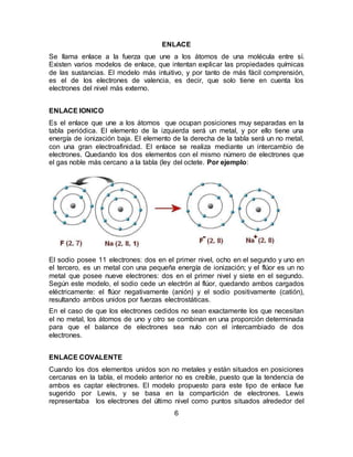 6
ENLACE
Se llama enlace a la fuerza que une a los átomos de una molécula entre sí.
Existen varios modelos de enlace, que intentan explicar las propiedades químicas
de las sustancias. El modelo más intuitivo, y por tanto de más fácil comprensión,
es el de los electrones de valencia, es decir, que solo tiene en cuenta los
electrones del nivel más externo.
ENLACE IONICO
Es el enlace que une a los átomos que ocupan posiciones muy separadas en la
tabla periódica. El elemento de la izquierda será un metal, y por ello tiene una
energía de ionización baja. El elemento de la derecha de la tabla será un no metal,
con una gran electroafinidad. El enlace se realiza mediante un intercambio de
electrones. Quedando los dos elementos con el mismo número de electrones que
el gas noble más cercano a la tabla (ley del octete. Por ejemplo:
El sodio posee 11 electrones: dos en el primer nivel, ocho en el segundo y uno en
el tercero, es un metal con una pequeña energía de ionización; y el flúor es un no
metal que posee nueve electrones: dos en el primer nivel y siete en el segundo.
Según este modelo, el sodio cede un electrón al flúor, quedando ambos cargados
eléctricamente: el flúor negativamente (anión) y el sodio positivamente (catión),
resultando ambos unidos por fuerzas electrostáticas.
En el caso de que los electrones cedidos no sean exactamente los que necesitan
el no metal, los átomos de uno y otro se combinan en una proporción determinada
para que el balance de electrones sea nulo con el intercambiado de dos
electrones.
ENLACE COVALENTE
Cuando los dos elementos unidos son no metales y están situados en posiciones
cercanas en la tabla, el modelo anterior no es creíble, puesto que la tendencia de
ambos es captar electrones. El modelo propuesto para este tipo de enlace fue
sugerido por Lewis, y se basa en la compartición de electrones. Lewis
representaba los electrones del último nivel como puntos situados alrededor del
 