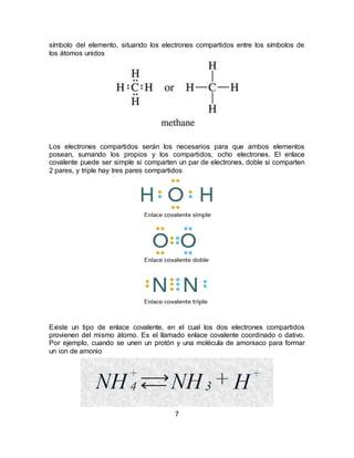 7
símbolo del elemento, situando los electrones compartidos entre los símbolos de
los átomos unidos
Los electrones compartidos serán los necesarios para que ambos elementos
posean, sumando los propios y los compartidos, ocho electrones. El enlace
covalente puede ser simple si comparten un par de electrones, doble si comparten
2 pares, y triple hay tres pares compartidos
Existe un tipo de enlace covalente, en el cual los dos electrones compartidos
provienen del mismo átomo. Es el llamado enlace covalente coordinado o dativo.
Por ejemplo, cuando se unen un protón y una molécula de amoniaco para formar
un ion de amonio
 