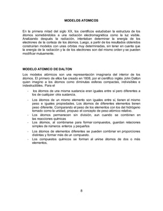 8
MODELOS ATOMICOS
En la primera mitad del siglo XX, los científicos estudiaban la estructura de los
átomos sometiéndolos a una radiación electromagnética como la luz visible.
Analizando después la radiación, intentaban determinar la energía de los
electrones de la corteza de los átomos. Luego, a partir de los resultados obtenidos
construirían modelos con unas orbitas muy determinadas, sin tener en cuenta que
la energía de la radiación y la de los electrones son del mismo orden y se pueden
modificar mutuamente.
MODELO ATOMICO DE DALTON
Los modelos atómicos son una representación imaginaria del interior de los
átomos. El primero de ellos fue creado en 1808, por el científico inglés John Dalton
quien imagino a los átomos como diminutas esferas compactas, indivisibles e
indestructibles. Para el
- los átomos de una misma sustancia eran iguales entre sí pero diferentes a
los de cualquier otra sustancia.
- Los átomos de un mismo elemento son iguales entre sí, tienen el mismo
peso e iguales propiedades. Los átomos de diferentes elementos tienen
peso diferente. Comparando el peso de los elementos con los del hidrógeno
tomado como la unidad, propuso el concepto de peso atómico relativo.
- Los átomos permanecen sin división, aun cuando se combinen en
las reacciones químicas
- Los átomos, al combinarse para formar compuestos, guardan relaciones
simples de números enteros y pequeños
- Los átomos de elementos diferentes se pueden combinar en proporciones
distintas y formar más de un compuesto.
- Los compuestos químicos se forman al unirse átomos de dos o más
elementos.
 