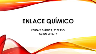 ENLACE QUÍMICO
FÍSICA Y QUÍMICA, 3º DE ESO
CURSO 2018/19
 