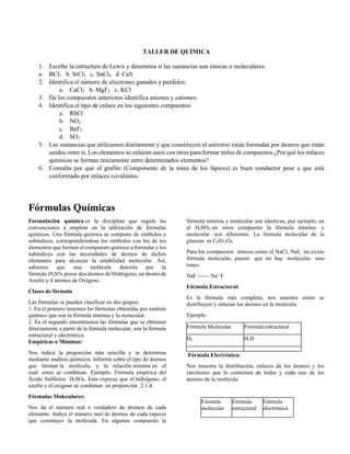 TALLER DE QUÍMICA
1. Escribe la estructura de Lewis y determina si las sustancias son iónicas o moleculares:
a. BCl3 b. SrCl3 c. SnCl4 d. CaS
2. Identifica el número de electrones ganados y perdidos:
a. CaCl2 b. MgF2 c. KCl
3. De los compuestos anteriores identifica aniones y cationes:
4. Identifica el tipo de enlace en los siguientes compuestos:
a. RbCl
b. NO2
c. BeF2
d. SO3
5. Las sustancias que utilizamos diariamente y que constituyen el universo están formadas por átomos que están
unidos entre sí. Los elementos se enlazan unos con otros para formar miles de compuestos ¿Por qué los enlaces
químicos se forman únicamente entre determinados elementos?
6. Consulta por qué el grafito (Componente de la mina de los lápices) es buen conductor pese a que está
conformado por enlaces covalentes.
Fórmulas Químicas
Formulación química es la disciplina que regula las
convenciones a emplear en la utilización de fórmulas
químicas. Una fórmula química se compone de símbolos y
subíndices, correspondiéndose los símbolos con los de los
elementos que formen el compuesto químico a formular y los
subíndices con las necesidades de átomos de dichos
elementos para alcanzar la estabilidad molecular. Así,
sabemos que una molécula descrita por la
fórmula H2SO4 posee dos átomos de Hidrógeno, un átomo de
Azufre y 4 átomos de Oxígeno.
Clases de fórmula
Las fórmulas se pueden clasificar en dos grupos:
1. En el primero tenemos las fórmulas obtenidas por análisis
químico que son la fórmula mínima y la molecular.
2. En el segundo encontramos las fórmulas que se obtienen
directamente a partir de la fórmula molecular, son la fórmula
estructural y electrónica.
Empíricas o Mínimas:
Nos indica la proporción más sencilla y se determina
mediante análisis químicos. Informa sobre el tipo de átomos
que forman la molécula, y la relación mínima en el
cual estos se combinan. Ejemplo: Fórmula empírica del
Ácido Sulfúrico H2SO4. Esta expresa que el hidrógeno, el
azufre y el oxígeno se combinan en proporción 2:1:4.
Fórmulas Moleculares:
Nos da el número real o verdadero de átomos de cada
elemento. Indica el número mol de átomos de cada especie
que constituye la molécula. En algunos compuesto la
fórmula mínima y molecular son identicas, por ejemplo, en
el H2SO4, en otros compuesto la fórmula mínima y
molecular son diferentes. La fórmula molecular de la
glucosa es C6H12O6.
Para los compuestos iónicos como el NaCl, Naf, no existe
fórmula molecular, puesto que no hay moléculas sino
iones.
NaF ------ Na+
F –
Fórmula Estructural:
Es la fórmula más completa, nos muestra cómo se
distribuyen y enlazan los átomos en la molécula.
Ejemplo
Fórmula Molecular Fórmula estructural
H2 H-H
Fórmula Electrónica:
Nos muestra la distribución, enlaces de los átomos y los
electrones que lo contienen de todos y cada uno de los
átomos de la molécula.
Fórmula
molecular
Fórmula
estructural
Fórmula
electrónica
 