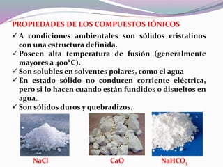 PROPIEDADES DE LOS COMPUESTOS IÓNICOS
 A condiciones ambientales son sólidos cristalinos
con una estructura definida.
 Poseen alta temperatura de fusión (generalmente
mayores a 400°C).
 Son solubles en solventes polares, como el agua
 En estado sólido no conducen corriente eléctrica,
pero si lo hacen cuando están fundidos o disueltos en
agua.
 Son sólidos duros y quebradizos.
NaCl CaO NaHCO3
 