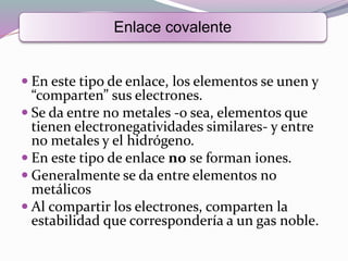  En este tipo de enlace, los elementos se unen y
“comparten” sus electrones.
 Se da entre no metales -o sea, elementos que
tienen electronegatividades similares- y entre
no metales y el hidrógeno.
 En este tipo de enlace no se forman iones.
 Generalmente se da entre elementos no
metálicos
 Al compartir los electrones, comparten la
estabilidad que correspondería a un gas noble.
Enlace covalente
 