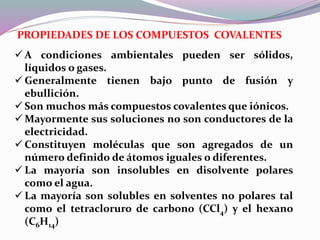 PROPIEDADES DE LOS COMPUESTOS COVALENTES
 A condiciones ambientales pueden ser sólidos,
líquidos o gases.
 Generalmente tienen bajo punto de fusión y
ebullición.
 Son muchos más compuestos covalentes que iónicos.
 Mayormente sus soluciones no son conductores de la
electricidad.
 Constituyen moléculas que son agregados de un
número definido de átomos iguales o diferentes.
 La mayoría son insolubles en disolvente polares
como el agua.
 La mayoría son solubles en solventes no polares tal
como el tetracloruro de carbono (CCl4) y el hexano
(C6H14)
 