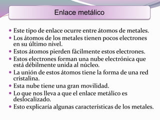  Este tipo de enlace ocurre entre átomos de metales.
 Los átomos de los metales tienen pocos electrones
en su último nivel.
 Estos átomos pierden fácilmente estos electrones.
 Estos electrones forman una nube electrónica que
está débilmente unida al núcleo.
 La unión de estos átomos tiene la forma de una red
cristalina.
 Esta nube tiene una gran movilidad.
 Lo que nos lleva a que el enlace metálico es
deslocalizado.
 Esto explicaría algunas características de los metales.
Enlace metálico
 