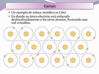  Un ejemplo de enlace metálico es Litio.
 En donde su único electrón está enlazado
deslocalizadamente a los otros átomos, formando una
red cristalina.
Ejemplo
 
