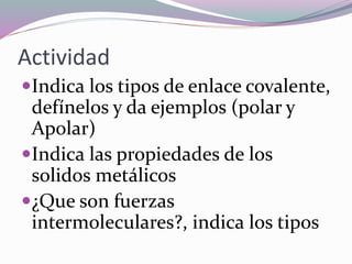 Actividad
Indica los tipos de enlace covalente,
defínelos y da ejemplos (polar y
Apolar)
Indica las propiedades de los
solidos metálicos
¿Que son fuerzas
intermoleculares?, indica los tipos
 