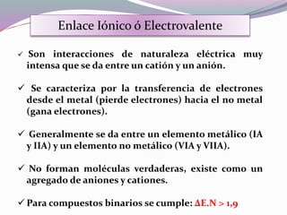  Son interacciones de naturaleza eléctrica muy
intensa que se da entre un catión y un anión.
 Se caracteriza por la transferencia de electrones
desde el metal (pierde electrones) hacia el no metal
(gana electrones).
 Generalmente se da entre un elemento metálico (IA
y IIA) y un elemento no metálico (VIA y VIIA).
 No forman moléculas verdaderas, existe como un
agregado de aniones y cationes.
 Para compuestos binarios se cumple: ΔE.N > 1,9
Enlace Iónico ó Electrovalente
 