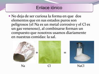  No deja de ser curiosa la forma en que dos
elementos que en sus estados puros son
peligrosos (el Na es un metal corrosivo y el Cl es
un gas venenoso), al combinarse forman un
compuesto que nosotros usamos diariamente
en nuestras comidas: la sal.
Enlace iónico
Na Cl NaCl
+ =
 