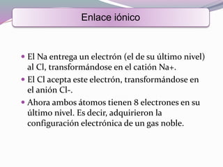  El Na entrega un electrón (el de su último nivel)
al Cl, transformándose en el catión Na+.
 El Cl acepta este electrón, transformándose en
el anión Cl-.
 Ahora ambos átomos tienen 8 electrones en su
último nivel. Es decir, adquirieron la
configuración electrónica de un gas noble.
Enlace iónico
 