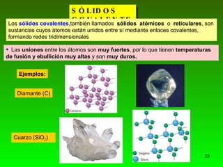 SÓLIDOS COVALENTES. Los  sólidos covalentes ,también llamados  sólidos  atómicos  o  reticulares , son sustancias cuyos átomos están unidos entre sí mediante enlaces covalentes, formando redes tridimensionales   ,[object Object],Ejemplos: Diamante (C) Cuarzo (SiO 2 ) 