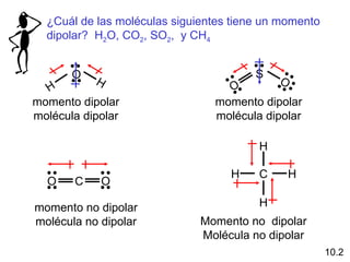 ¿Cuál de las moléculas siguientes tiene un momento
  dipolar? H2O, CO2, SO2, y CH4


       O                                S
           H                                O
  H                               O
momento dipolar                 momento dipolar
molécula dipolar                molécula dipolar

                                        H

                                   H    C       H
  O    C    O

momento no dipolar                      H
molécula no dipolar           Momento no dipolar
                              Molécula no dipolar
                                                       10.2
 