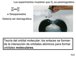 Los experimentos muestran que O2 es paramagnético

             O
       O
   e- Desapareados
Debería ser diamagnética




 Teoría del orbital molecular: los enlaces se forman
 de la interacción de orbitales atómicos para formar
 orbitales moleculares.

                                                        10.6
 