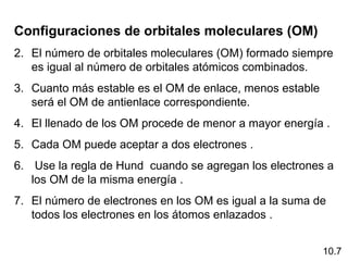 Configuraciones de orbitales moleculares (OM)
2. El número de orbitales moleculares (OM) formado siempre
   es igual al número de orbitales atómicos combinados.
3. Cuanto más estable es el OM de enlace, menos estable
   será el OM de antienlace correspondiente.
4. El llenado de los OM procede de menor a mayor energía .
5. Cada OM puede aceptar a dos electrones .
6. Use la regla de Hund cuando se agregan los electrones a
   los OM de la misma energía .
7. El número de electrones en los OM es igual a la suma de
   todos los electrones en los átomos enlazados .


                                                          10.7
 