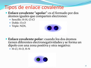 Tipos de enlace covalente
 Enlace covalente “apolar”: es el formado por dos
 átomos iguales que comparten electrones:
   Sencillo: H-H, Cl-Cl
   Doble: O=O
   Triple: NΞN,




 Enlace covalente polar: cuando los dos átomos
 tienen diferentes electronegatividades y se forma un
 dipolo con una zona positiva y otra negativa:
   H-Cl, H-O, H-N




                                                        18
 