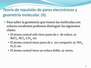 Teoría de repulsión de pares electrónicos y
geometría molecular. (II).
 Para saber la geometría que tienen las moléculas con
  enlaces covalentes podemos distinguir las siguientes
  clases:
   El átomo central sólo tiene pares de e– de enlace, ej
    BeCl2, BCl3, CH4, etc
   El átomo central tiene pares de e– sin compartir, ej: NH3,
    H2O, etc
   El átomo central tiene un enlace doble, ej: eteno,




                                                                 22
 