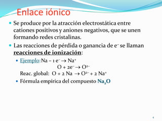 Enlace iónico
 Se produce por la atracción electrostática entre
  cationes positivos y aniones negativos, que se unen
  formando redes cristalinas.
 Las reacciones de pérdida o ganancia de e– se llaman
  reacciones de ionización:
   Ejemplo:Na – 1 e–   Na+
                    O + 2e– O2–
    Reac. global: O + 2 Na  O2– + 2 Na+
   Fórmula empírica del compuesto Na2O




                                                         4
 