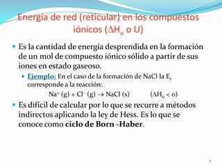 Energía de red (reticular) en los compuestos
              iónicos ( Hu o U)
 Es la cantidad de energía desprendida en la formación
  de un mol de compuesto iónico sólido a partir de sus
  iones en estado gaseoso.
   Ejemplo: En el caso de la formación de NaCl la Er
    corresponde a la reacción:
           Na+ (g) + Cl– (g) NaCl (s)        ( Hu < 0)
 Es difícil de calcular por lo que se recurre a métodos
  indirectos aplicando la ley de Hess. Es lo que se
  conoce como ciclo de Born -Haber.



                                                           5
 