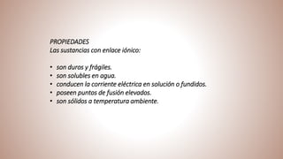 PROPIEDADES
Las sustancias con enlace iónico:
• son duros y frágiles.
• son solubles en agua.
• conducen la corriente eléctrica en solución o fundidos.
• poseen puntos de fusión elevados.
• son sólidos a temperatura ambiente.
 