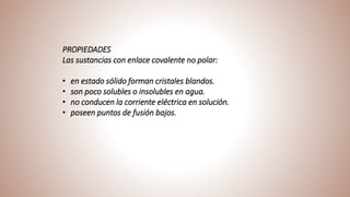 PROPIEDADES
Las sustancias con enlace covalente no polar:
• en estado sólido forman cristales blandos.
• son poco solubles o insolubles en agua.
• no conducen la corriente eléctrica en solución.
• poseen puntos de fusión bajos.
 