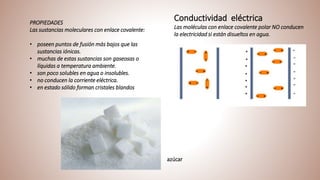 Conductividad eléctrica
Las moléculas con enlace covalente polar NO conducen
la electricidad si están disueltos en agua.
PROPIEDADES
Las sustancias moleculares con enlace covalente:
• poseen puntos de fusión más bajos que las
sustancias iónicas.
• muchas de estas sustancias son gaseosas o
líquidas a temperatura ambiente.
• son poco solubles en agua o insolubles.
• no conducen la corriente eléctrica.
• en estado sólido forman cristales blandos
azúcar
 