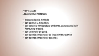 PROPIEDADES
Las sustancias metálicas:
• presentan brillo metálico
• son dúctiles y maleables.
• son sólidos a temperatura ambiente, con excepción del
mercurio y el cesio.
• son insolubles en agua.
• son buenos conductores de la corriente eléctrica.
• son buenos conductores del calor.
 