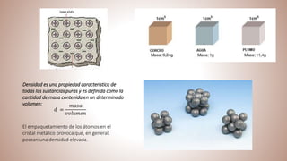 Densidad es una propiedad característica de
todas las sustancias puras y es definida como la
cantidad de masa contenida en un determinado
volumen:
d =
𝑚𝑎𝑠𝑎
𝑣𝑜𝑙𝑢𝑚𝑒𝑛
El empaquetamiento de los átomos en el
cristal metálico provoca que, en general,
posean una densidad elevada.
 