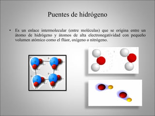 Puentes de hidrógeno Es un enlace intermolecular (entre moléculas) que se origina entre un átomo de hidrógeno y átomos de alta electronegatividad con pequeño volumen atómico como el flúor, oxígeno o nitrógeno. 