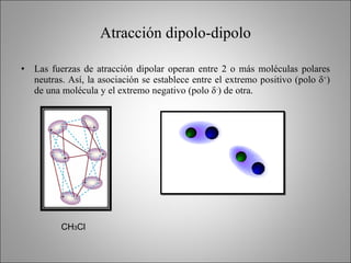 Atracción dipolo-dipolo Las fuerzas de atracción dipolar operan entre 2 o más moléculas polares neutras. Así, la asociación se establece entre el extremo positivo (polo  δ + ) de una molécula y el extremo negativo (polo  δ - ) de otra. CH 3 Cl 
