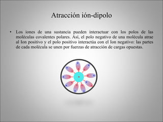Atracción ión-dipolo <ul><li>Los iones de una sustancia pueden interactuar con los polos de las moléculas covalentes polar...