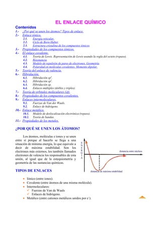 EL ENLACE QUÍMICO
Contenidos
1.-   ¿Por qué se unen los átomos? Tipos de enlace.
2.-   Enlace iónico.
      2.1.    Energía reticular.
      2.2.    Ciclo de Born-Haber.
      2.3.    Estructura cristalina de los compuestos iónicos.
3.-   Propiedades de los compuestos iónicos.
4.-   El enlace covalente.
      4.1.    Teoría de Lewis. Representación de Lewis usando la regla del octeto (repaso).
      4.2.    Resonancia.
      4.3.    Modelo de repulsión de pares de electrones. Geometría.
      4.4.    Polaridad en moléculas covalentes. Momento dipolar.
5.-   Teoría del enlace de valencia.
6.-   Hibridación.
      6.1.    Hibridación sp3.
      6.2.    Hibridación sp2.
      6.3.    Hibridación sp.
      6.4.    Enlaces múltiples (dobles y triples).
7.-   Teoría de orbitales moleculares (⊄).
8.-   Propiedades de los compuestos covalentes.
9.-   Enlaces intermoleculares.
      9.1.    Fuerzas de Van der Waals.
      9.2.    Enlace de hidrógeno.
10.- Enlace metálico.
      10.1.   Modelo de deslocalización electrónica (repaso).
      10.2.   Teoría de bandas.
11.- Propiedades de los metales.

¿POR QUÉ SE UNEN LOS ÁTOMOS?

      Los átomos, moléculas e iones y se unen
entre sí porque al hacerlo se llega a una
situación de mínima energía, lo que equivale a
decir de máxima estabilidad. Son los
electrones más externos, los también llamados
electrones de valencia los responsables de esta
unión, al igual que de la estequiometría y
geometría de las sustancias químicas.

TIPOS DE ENLACES

      • Iónico (entre iones).
      • Covalente (entre átomos de una misma molécula).
      • Intermoleculares:
         Fuerzas de Van de Waals
         Enlaces de hidrógeno.
      • Metálico (entre cationes metálicos unidos por e–).
 