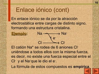 10


  Enlace iónico (cont)
En enlace iónico se da por la atracción
electrostática entre cargas de distinto signo,
formando una estructura cristalina.
Ejemplo:        Na ––––––→ Na+
                        1 e–
                 Cl ––––––→ Cl–
El catión Na* se rodea de 6 aniones Cl–
uniéndose a todos ellos con la misma fuerza,
es decir, no existe una fuerza especial entre el
Cl– y el Na+ que le dio el e–.
La fórmula de estos compuestos es empírica.
 