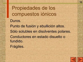 13

 Propiedades de los
 compuestos iónicos
Duros.
Punto de fusión y ebullición altos.
Sólo solubles en disolventes polares.
Conductores en estado disuelto o
fundido.
Frágiles.
 