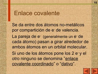 15



 Enlace covalente
Se da entre dos átomos no-metálicos
por compartición de e– de valencia.
La pareja de e– (generalmente un e– de
cada átomo) pasan a girar alrededor de
ambos átomos en un orbital molecular.
Si uno de los átomos pone los 2 e – y el
otro ninguno se denomina ”enlace
covalente coordinado” o “dativo”.
 