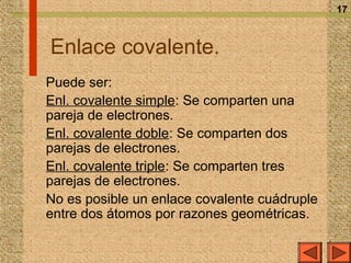 17



Enlace covalente.
Puede ser:
Enl. covalente simple: Se comparten una
pareja de electrones.
Enl. covalente doble: Se comparten dos
parejas de electrones.
Enl. covalente triple: Se comparten tres
parejas de electrones.
No es posible un enlace covalente cuádruple
entre dos átomos por razones geométricas.
 