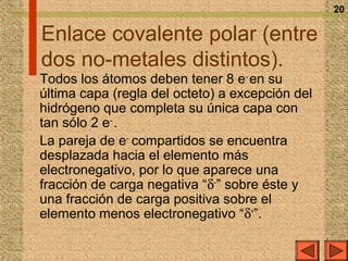 20

Enlace covalente polar (entre
dos no-metales distintos).
Todos los átomos deben tener 8 e– en su
última capa (regla del octeto) a excepción del
hidrógeno que completa su única capa con
tan sólo 2 e– .
La pareja de e– compartidos se encuentra
desplazada hacia el elemento más
electronegativo, por lo que aparece una
fracción de carga negativa “δ–” sobre éste y
una fracción de carga positiva sobre el
elemento menos electronegativo “δ+”.
 