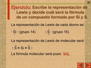 22

Ejercicio: Escribe la representación de
   Lewis y decide cuál será la fórmula
   de un compuesto formado por Si y S.
La representación de Lewis de cada átomo es:
  ·                    ·
· Si · (grupo 14)    : S · (grupo 16)
  ·                    ··
La representación de Lewis de molecular será:
   ··       ··
 : S = Si = S :
La fórmula molecular será pues: SiS2
 