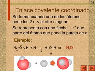 26


 Enlace covalente coordinado.
Se forma cuando uno de los átomos
pone los 2 e– y el otro ninguno.
Se representa con una flecha “→” que
parte del átomo que pone la pareja de e – .
Ejemplo:
    ··              ··
Hx ·O ·x H + H → H–O–H ⇒
              +
                             H3O+
 ··             ↓
                   H

                +
            +               +
 