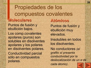 28

    Propiedades de los
    compuestos covalentes
Moleculares               Atómicos
Puntos de fusión y        Puntos de fusión y
ebullición bajos.         ebullición muy
Los comp.covalentes       elevados.
apolares (puros) son
solubles en disolventes   Insolubles en todos
apolares y los polares    los disolventes.
en disolventes polares.   No conductores (el
Conductividad parcial     grafito sí presenta
sólo en compuestos        conductividad por la
polares.                  deslocalización de un e– de
                          cada átomo).
 