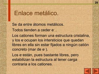 29



 Enlace metálico.
Se da entre átomos metálicos.
Todos tienden a ceder e– .
Los cationes forman una estructura cristalina,
y los e– ocupan los intersticios que quedan
libres en ella sin estar fijados a ningún catión
concreto (mar de e– ).
Los e– están, pues bastante libres, pero
estabilizan la estructura al tener carga
contraria a los cationes.
 