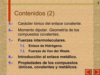 3



      Contenidos (2)
5.-    Carácter iónico del enlace covalente.
6.-    Momento dipolar. Geometría de los
       compuestos covalentes.
7.-    Fuerzas intermoleculares.
        7.1.   Enlace de Hidrógeno.
        7.2.   Fuerzas de Van der Waals
8.-    Introducción al enlace metálico.
9.-    Propiedades de los compuestos
       iónicos, covalentes y metálicos.
 