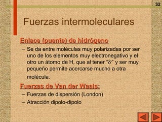 32



 Fuerzas intermoleculares
Enlace (puente) de hidrógeno
– Se da entre moléculas muy polarizadas por ser
  uno de los elementos muy electronegativo y el
  otro un átomo de H, que al tener “δ+” y ser muy
  pequeño permite acercarse mucho a otra
  molécula.
Fuerzas de Van der Waals:
– Fuerzas de dispersión (London)
– Atracción dipolo-dipolo
 