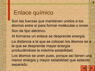 4



 Enlace químico
Son las fuerzas que mantienen unidos a los
átomos entre sí para formar moléculas o iones.
Son de tipo eléctrico.
Al formarse un enlace se desprende energía.
La distancia a la que se colocan los átomos es a
la que se desprende mayor energía
produciéndose la máxima estabilidad.
Los átomos se unen pues, porque así tienen una
menor energía y mayor estabilidad que estando
separado.
 