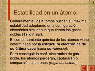 6



  Estabilidad en un átomo.
Generalmente, los a´tomos buscan su máxima
estabilidad adoptando un a configuración
electrónica similar a la que tienen los gases
nobles (1 s2 o n s2p6).
El comportamiento químico de los átomos viene
determinado por la estructura electrónica de
su última capa (capa de valencia).
Para conseguir la conf. electrónica de gas
noble, los átomos perderán, capturarán o
compartirán electrones (regla del octeto).
 